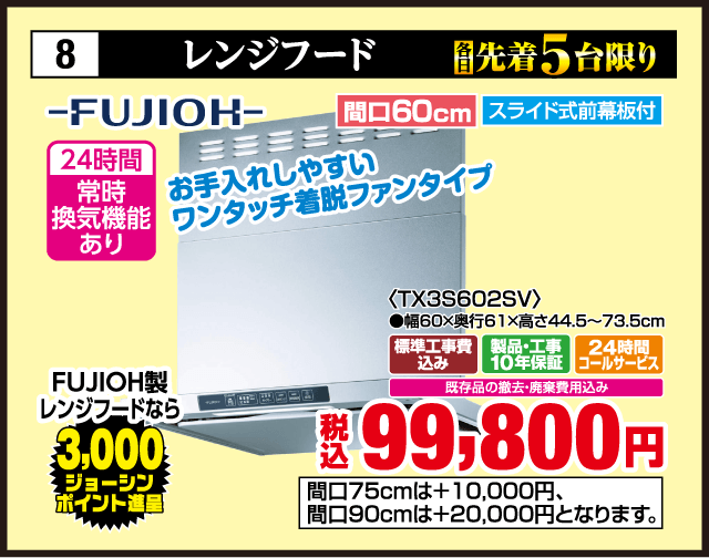 8 レンジフード 各先着5台限り FUJIOH 24時間常時換気機能あり 間口60cm スライド式前幕板付 お手入れしやすいワンタッチ着脱ファンタイプ ＜TX3S602SV＞ 幅60×奥行61×高さ44.5〜73.5cm FUJIOH製レンジフードなら3,000ジョーシンポイント進呈 標準工事費込み 製品・工事10年保証 24時間コールサービス 既存品の撤去・廃棄費用込み 税込99,800円 間口75cmは＋10,000円 間口90cmは＋20,000円となります