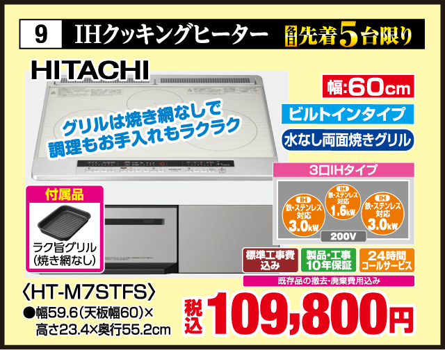 9 IHクッキングヒーター HITACHI 各先着5台限り グリルは焼き網なしで調理もお手入れもラクラク 幅60cm ビルトインタイプ 水なし両面焼きグリル 3口IHタイプ IHステンレス対応3.0kW IH鉄・ステンレス対応1.6kW IHステンレス対応3.0kW 200V 付属品 ラク旨グリル（焼き網なし） ＜HT-M7STFS＞ 幅59.6（天板幅60）×高さ23.4×奥行55.2cm 標準工事費込み 製品・工事10年保証 24時間コールサービス 既存品の撤去・廃棄費用込み 税込109,800円