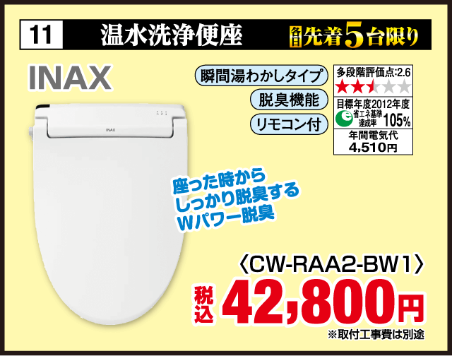 11 温水洗浄便座 各先着5台限り INAX 瞬間湯わかしタイプ 脱臭機能 リモコン付 多段階評価点2.6 省エネ基準達成率105% 年間電気代4,510円 座った時からしっかり脱臭するWパワー脱臭 ＜CW-RAA2-BW1＞ 税込42,800円 取付工事費は別途