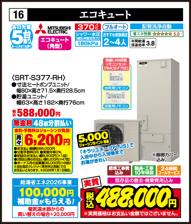 各日先着5台限り お一人さま1台限り 16 エコキュート MITSUBISHI ELECTRIC エコキュート（角型） 370L フルオート シャワー水圧（減圧弁設定）180kPa おすすめ家族構成2〜4人 配管洗浄自動 省エネ性能5.0 年間給湯保温効率3.8 無線LAN搭載リモコンセット RMCB-F7SE 台所用リモコン 浴室用リモコン ＜SRT-S377-RH＞ 寸法 ヒートポンプユニット 幅80×高さ71.5×奥行28.5cm 貯湯ユニット 幅63×高さ182×奥行76cm キラリユキープPLUSで入浴中から入浴後までお湯がきれい 脚部カバー込み 標準工事費込み 製品・工事10年保証 24時間コールサービス 既存品の撤去・廃棄費用込み 無金利48回分割払い 月々6,200円 給湯省エネ2026事業 補助金100,000円 電気温水器からの買い替えの場合＋20,000円 買い替え応援5,000ジョーシンポイント進呈 実質 税込488,000円