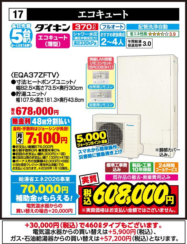 各日先着5台限り お一人さま1台限り 17 エコキュート エコキュート（薄型） 370L フルオート シャワー水圧 高圧330kPa おすすめ家族構成2〜4人 配管洗浄自動 省エネ性能3.9 年間給湯保温効率3.0 無線LAN搭載リモコンセット BRC083H 台所用リモコン 浴室用リモコン ＜EQA37ZFTV＞ 寸法 ヒートポンプユニット 幅82.5×高さ73.5×奥行30cm 貯湯ユニット 幅107.5×高さ181.3×奥行43.8cm スマホから簡単操作 災害時に緊急湧き上げ 脚部カバー込み 標準工事費込み 製品・工事10年保証 24時間コールサービス 既存品の撤去・廃棄費用込み 無金利48回分割払い 月々7,100円 給湯省エネ2026事業 補助金70,000円 電気温水器からの買い替えの場合＋20,000円 買い替え応援5,000ジョーシンポイント進呈 実質 税込608,000円 ＋30,000円（税込）で460Lタイプもございます 電気温水器からの買い替えは＋5,900円（税込） ガス・石油給湯器からの買い替えは＋57,200円（税込）