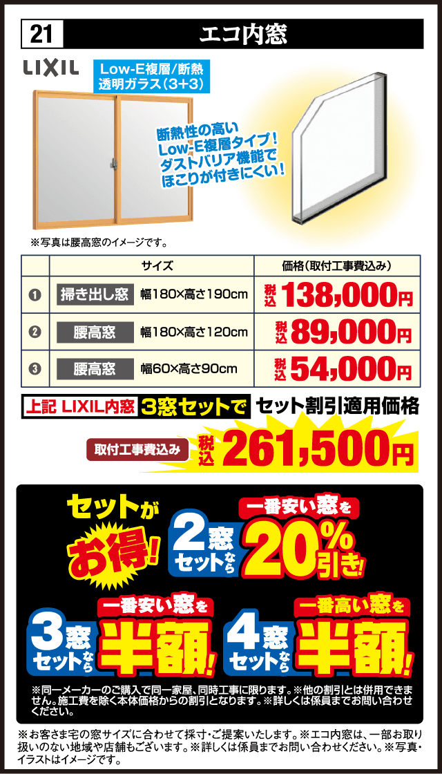 21 エコ内窓 LIXIL Low-E複層 断熱 透明ガラス（3+3） 断熱性の高いLow-E複層タイプ ダストバリア機能でほこりが付きにくい サイズ 価格（取付工事費込み） 掃き出し窓 幅180×高さ190cm 税込138,000円 腰高窓 幅180×高さ120cm 税込89,000円 腰高窓 幅60×高さ90cm 税込54,000円 上記LIXIL内窓3窓セットで セット割引適用価格 取付工事費込み 税込261,500円 セットがお得 2窓セットなら 一番安い窓を20%引き 3窓セットなら 一番安い窓を半額 4窓セットなら 一番高い窓を半額