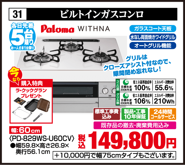 各日先着5台限り お一人さま1台限り 31 ビルトインガスコンロ Paloma WITHNA ガラストップ天板 水なし両面焼きワイドグリル オートグリル機能 グリルはクローズアシスト付きなので隙間開き忘れなし 今なら購入特典 ラ・クックグランプレゼント 幅60cm ＜PD-829WS-U60CV＞ 省エネ基準達成率100％ エネルギー消費効率55.6％ 省エネ基準達成率106％ エネルギー消費効率210Wh 標準工事費込み 製品・工事10年保証 24時間コールサービス 既存品の撤去・廃棄費用込み 税込149,800円 ＋10,000円で幅75cmタイプもございます