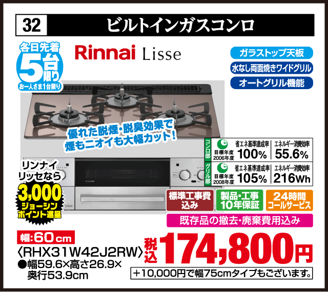 各日先着5台限り お一人さま1台限り 32 ビルトインガスコンロ Rinnai Lisse ガラストップ天板 水なし両面焼きワイドグリル オートグリル機能 優れた脱煙・脱臭効果で煙もニオイも大幅カット リンナイリッセなら3,000ジョーシンポイント進呈 幅60cm ＜RHX31W42J2RW＞ 幅59.6×高さ26.9×奥行53.9cm 省エネ基準達成率100％ エネルギー消費効率55.6％ 省エネ基準達成率105％ エネルギー消費効率216Wh 標準工事費込み 製品・工事10年保証 24時間コールサービス 既存品の撤去・廃棄費用込み 税込174,800円 ＋10,000円で幅75cmタイプもございます