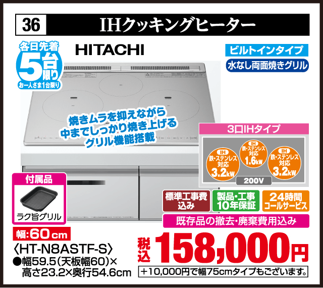 各日先着5台限り お一人さま1台限り 36 IHクッキングヒーター HITACHI ビルトインタイプ 水なし両面焼きグリル 焼きムラを抑えながら中までしっかり焼き上げるグリル機能搭載 3口IHタイプ IH鉄・ステンレス対応3.2kW IH鉄・ステンレス対応1.6kW IH鉄・ステンレス対応3.2kW 200V 付属品 ラク旨グリル 幅60cm ＜HT-N8ASTF-S＞ 幅59.5（天板幅60）×高さ23.2×奥行54.6cm 標準工事費込み 製品・工事10年保証 24時間コールサービス 既存品の撤去・廃棄費用込み 税込158,000円 ＋10,000円で幅75cmタイプもございます