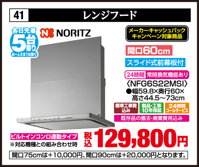 各日先着5台限り お一人さま1台限り 41 レンジフード NORITZ メーカーキャッシュバックキャンペーン対象商品 間口60cm スライド式前幕板付 24時間常時換気機能あり ＜NFG6S22MSI＞ 幅59.8×奥行60×高さ44.5〜73cm ビルトインコンロ連動タイプ 対応機種との組み合わせ時 標準工事費込み 製品・工事10年保証 24時間コールサービス 既存品の撤去・廃棄費用込み 税込129,800円 間口75cmは＋10,000円 間口90cmは＋20,000円となります