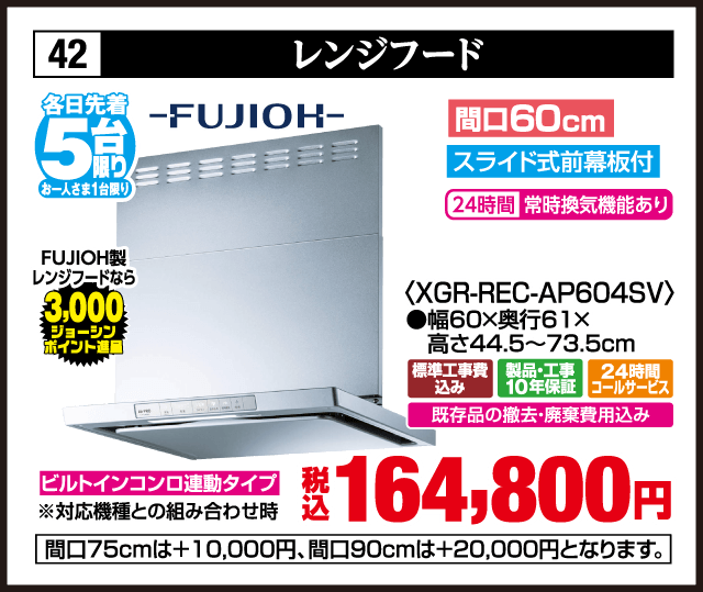 各日先着5台限り お一人さま1台限り 42 レンジフード FUJIOH 間口60cm スライド式前幕板付 24時間常時換気機能あり XGR-REC-AP604SV 幅60×奥行61×高さ44.5〜73.5cm FUJIOH製レンジフードなら3,000ジョーシンポイント進呈 ビルトインコンロ連動タイプ 対応機種との組み合わせ時 標準工事費込み 製品・工事10年保証 24時間コールサービス 既存品の撤去・廃棄費用込み 税込164,800円 間口75cmは＋10,000円 間口90cmは＋20,000円となります