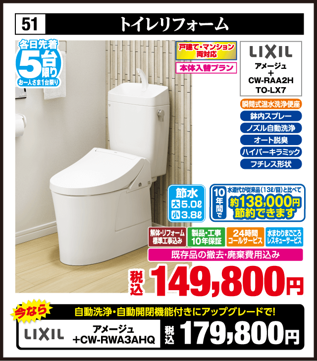 各日先着5台限り お一人さま1台限り 51 トイレリフォーム 戸建て・マンション両対応 本体入替プラン LIXIL アメージュ CW-RAA2H TO-LX7 瞬間式温水洗浄便座 鉢内スプレー ノズル自動洗浄 オート脱臭 ハイパーキラミック フチレス形状 節水 大5.0L 小3.8L 10年間水道代約138,000円節約できます 解体・リフォーム標準工事費込み 製品・工事10年保証 24時間コールサービス 水まわりまごころレスキューサービス 既存品の撤去・廃棄費用込み 税込149,800円 今なら自動洗浄・自動開閉機能付きにアップグレードで LIXIL アメージュ＋CW-RWA3AHQ 税込179,800円