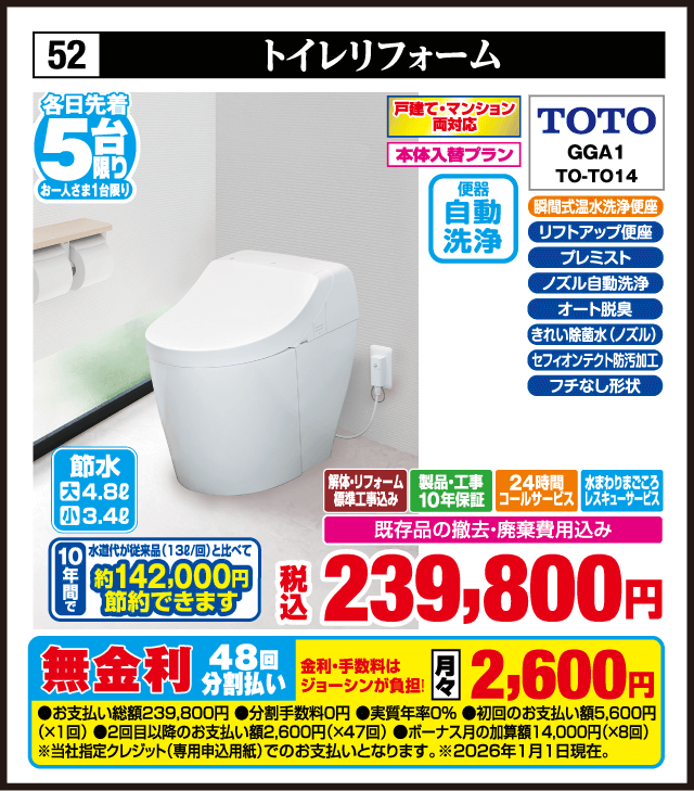 各日先着5台限り お一人さま1台限り 52 トイレリフォーム 戸建て・マンション両対応 本体入替プラン TOTO GGA1 TO-TO14 瞬間式温水洗浄便座 便器自動洗浄 ソフトフラップ プレミスト ノズル自動洗浄 オート脱臭 きれい除菌水 ノズル セフィオンテクト防汚加工 フチなし形状 節水 大4.8L 小3.4L 10年間水道代約142,000円節約できます 解体・リフォーム標準工事費込み 製品・工事10年保証 24時間コールサービス 水まわりまごころレスキューサービス 既存品の撤去・廃棄費用込み 税込239,800円 無金利48回分割払い 月々2,600円