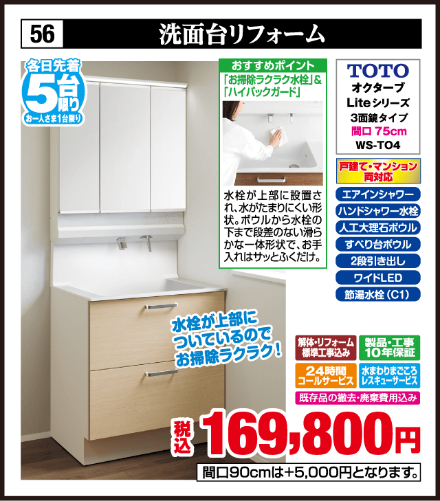 各日先着5台限り お一人さま1台限り 56 洗面台リフォーム おすすめポイント お掃除ラクラク水栓＆ハイバックガード TOTO オクターブ Liteシリーズ 3面鏡タイプ 間口75cm WS-T04 戸建て・マンション両対応 エアインシャワー エアインシャワー水栓 人工大理石ボウル すべり台ボウル 2段引き出し ワイドLED 節湯水栓（C1） 水栓が上部に設置され水がたまりにくい形状でお手入れはサッと拭くだけ 水栓が上部についているのでお掃除ラクラク 解体・リフォーム標準工事費込み 製品・工事10年保証 24時間コールサービス 水まわりまごころレスキューサービス 既存品の撤去・廃棄費用込み 税込169,800円 間口90cmは＋5,000円となります