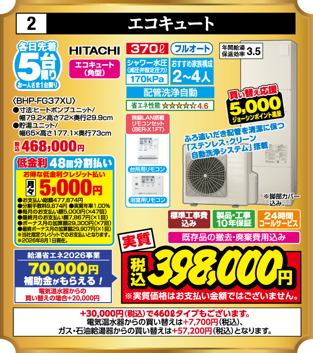 2 エコキュート 各日先着5台 お一人さま1台限り HITACHI エコキュート（角型） 370ℓ フルオート 買い替え応援 5,000円 ジョーシンポイント進呈 シャワー水圧（減圧弁設定圧力）170kPa おすすめ家族構成2〜4人 〈BHP-FG37XU〉 ●寸法:ヒートポンプユニット/幅79.2×高さ72×奥行29.9cm ●貯湯ユニット/幅65×高さ177.1×奥行73cm 配管洗浄自動 省エネ性能 4.6 年間給湯保温効率3.5 税込468,000円 ふろ追いだき配管を清潔に保つ「ステンレス・クリーン自動洗浄システム」搭載 無線LAN搭載 リモコンセット〈BER-X1FT〉 台所用リモコン 浴室用リモコン 低金利48回分割払い お得な低金利クレジット払い 月々5,000円 ●お支払い総額477,874円 ●分割手数料9,874円 ●実質年率1.00% ●毎月のお支払い額5,000円（×47回） ●最終月のお支払い額7,867円（×1回） ●ボーナス月の加算額29,300円（×7回） ●最終ボーナス月の加算額29,907円（×1回） ※当社指定クレジットでのお支払いとなります。 ※2026年8月1日現在。 ※脚部カバー込み。 標準工事費込み 製品・工事10年保証 24時間コールサービス 既存品の撤去・廃棄費用込み 給湯省エネ2026事業 70,000円 補助金がもらえる！ 電気温水器からの買い替えの場合+20,000円 実質 税込398,000円 ※実質価格はお支払い金額ではございません。 +30,000円（税込）で460ℓタイプもございます。 電気温水器からの買い替えは+7,700円（税込）、ガス・石油給湯器からの買い替えは+57,200円（税込）となります。
