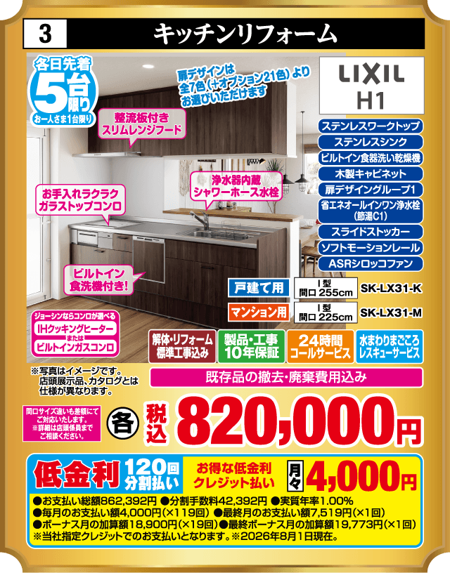 3 キッチンリフォーム 各日先着5台 お一人さま1台限り 薄型板付きスリムレンジフード 扉デザインは全7色（キオクシア21色）よりお選びいただけます お手入れラクラクガラストップコンロ 浄水器内蔵シャワーホース水栓 ビルトイン食洗機付き！ ジョーシンならコンロが選べる IHクッキングヒーター または ビルトインガスコンロ ステンレスワークトップ ステンレスシンク ビルトイン食器洗い乾燥機 木製キャビネット 扉デザイングループ1 省エネオールインワン浄水栓（節湯C1） スライドストッカー ソフトモーションレール ASRシロッコファン LIXIL H1 間口サイズ違いも美顔にてご対応いたします。※詳細は店頭係員までご相談ください。 戸建て用 I型 間口255cm SK-LX31-K マンション用 I型 間口225cm SK-LX31-M 解体・リフォーム標準工事込み 製品・工事10年保証 24時間コールサービス 水まわりまごころレスキューサービス 既存品の撤去・廃棄費用込み 各 税込820,000円 ※写真はイメージです。店頭展示品、カタログとは仕様が異なります。 低金利120回分割払い お得な低金利クレジット払い 月々4,000円 ●お支払い総額862,392円 ●分割手数料42,392円 ●実質年率1.00% ●毎月のお支払い額4,000円（×119回） ●最終月のお支払い額7,519円（×1回） ●ボーナス月の加算額18,900円（×19回） ●最終ボーナス月の加算額19,773円（×1回） ※当社指定クレジットでのお支払いとなります。※2026年8月1日現在。