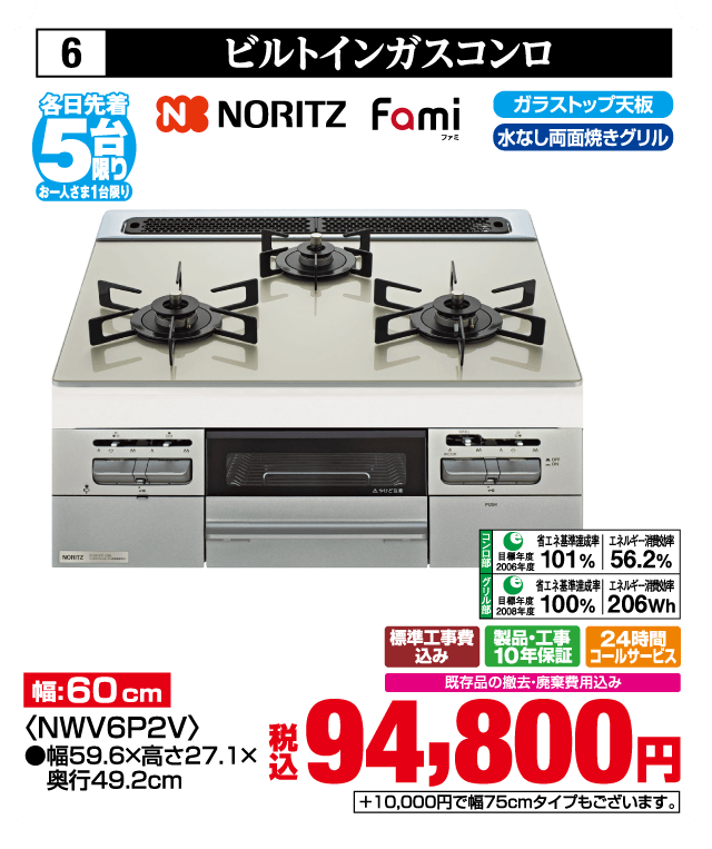 6 ビルトインガスコンロ 各日先着5台 お一人さま1台限り NORITZ fami ファミ 幅:60cm 〈NWW6P2V〉 ●幅59.6×高さ27.1×奥行49.2cm ガラストップ天板 水なし両面焼きグリル コンロ部 目標年度2006年度 省エネ基準達成率101% エネルギー消費効率56.2% グリル部 目標年度2008年度 省エネ基準達成率100% エネルギー消費効率206Wh 標準工事費込み 製品・工事10年保証 24時間コールサービス 既存品の撤去・廃棄費用込み 税込94,800円 +10,000円で幅75cmタイプもございます。