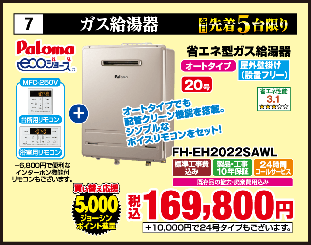 7 各先着5台限り ガス給湯器 Paloma ecoジョーズ 省エネ型ガス給湯器 MFC-250V 台所用リモコン 浴室用リモコン +6,800円で便利なインターホン機能付リモコンもございます。 オートタイプでも配管クリーン機能を搭載。シンプルなボイスリモコンをセット！ オートタイプ 屋外壁掛け（設置フリー） 買い替え応援 5,000ジョーシンポイント進呈 省エネ性能 3.1 20号 FH-EH2022SAWL 標準工事費込み 製品・工事10年保証 24時間コールサービス 既存品の撤去・廃棄費用込み 税込169,800円 +10,000円で24号タイプもございます。