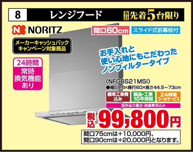 8 各先着5台限り レンジフード NORITZ メーカーキャッシュバックキャンペーン対象商品 24時間常時換気機能あり お手入れと使い心地にもこだわったノンフィルタータイプ 間口60cm スライド式前幕板付 〈NFG6S21MSI〉 ●幅59.8×奥行60×高さ44.5〜73cm 標準工事費込み 製品・工事10年保証 24時間コールサービス 既存品の撤去・廃棄費用込み 税込99,800円 間口75cmは＋10,000円、間口90cmは＋20,000円となります。