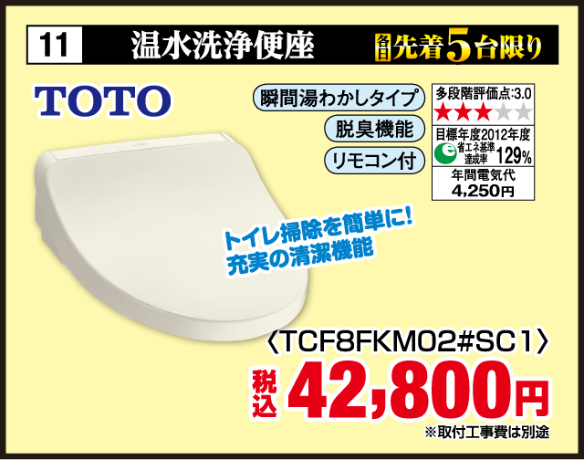 11 各先着5台限り 温水洗浄便座 TOTO 瞬間湯わかしタイプ 多段階評価点:3.0 脱臭機能 リモコン付 目標年度2012年度 省エネ基準達成率129% 年間電気代4,250円 トイレ掃除を簡単に！充実の清潔機能 〈TCF8FKM02#SC1〉 税込42,800円 ※取付工事費は別途