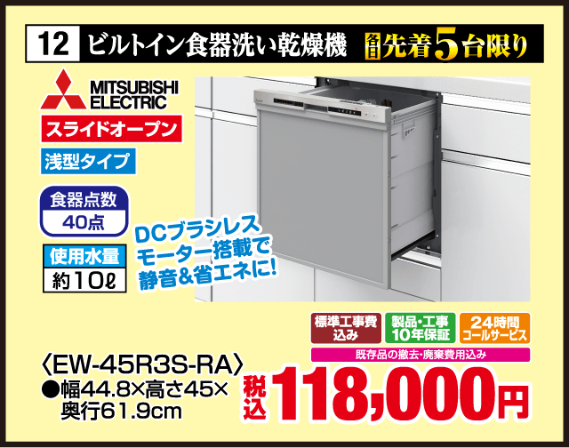 12 各先着5台限り ビルトイン食器洗い乾燥機 MITSUBISHI ELECTRIC DCブラシレスモーター搭載で静音＆省エネに！ スライドオープン 浅型タイプ 食器点数40点 使用水量約10ℓ 〈EW-45R3S-RA〉 ●幅44.8×高さ45×奥行61.9cm 標準工事費込み 製品・工事10年保証 24時間コールサービス 既存品の撤去・廃棄費用込み 税込118,000円