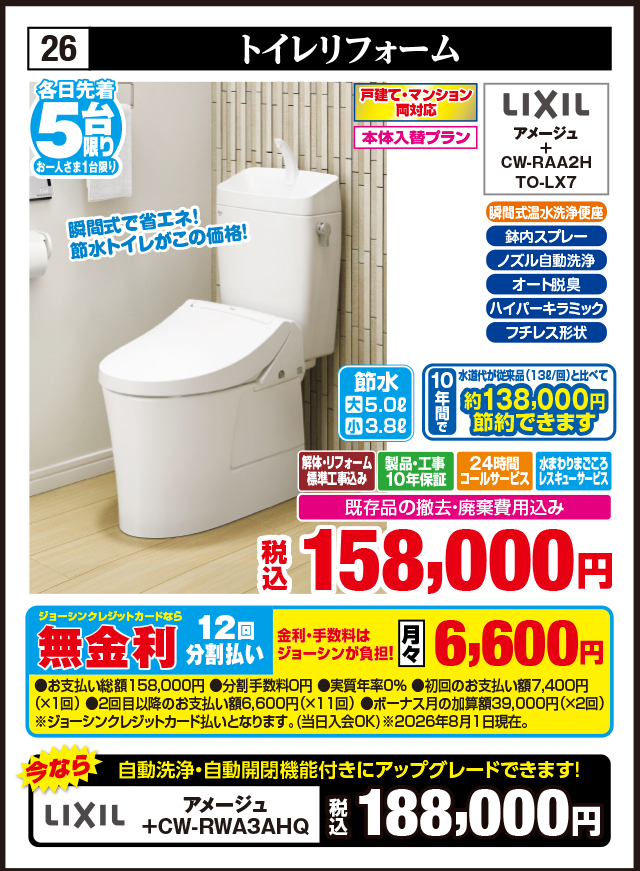 26 トイレリフォーム 各日先着5台 お一人さま1台限り 瞬間式で省エネ！節水トイレがこの価格！ 戸建て・マンション両対応 本体入替プラン 瞬間式温水洗浄便座 鉢内スプレー ノズル自動洗浄 オート脱臭 ハイパーキラミック フチレス形状 LIXIL アメージュ CW-RAA2H TO-LX7 節水 大5.0ℓ 小3.8ℓ 10年間で 水道代が従来品（13ℓ/回）と比べて 約138,000円 節約できます 解体・リフォーム標準工事込み 製品・工事10年保証 24時間コールサービス 水まわりまごころレスキューサービス 既存品の撤去・廃棄費用込み 税込158,000円 今なら 自動洗浄・自動開閉機能付きにアップグレードできます！ LIXIL アメージュ +CW-RWA3AHQ 税込188,000円 ジョーシンクレジットカードなら 無金利12回分割払い 金利・手数料はジョーシンが負担！ 月々6,600円 ●お支払い総額158,000円 ●分割手数料0円 ●実質年率0% ●初回のお支払い額7,400円（×1回） ●2回目以降のお支払い額6,600円（×11回） ●ボーナス月の加算額39,000円（×2回） ※ジョーシンクレジットカード払いとなります。（当日入会OK） ※2026年8月1日現在。