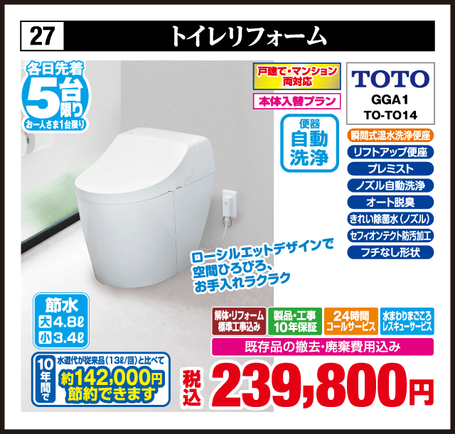 27 トイレリフォーム 各日先着5台 お一人さま1台限り ローシルエットデザインで空間ひろびろ、お手入れラクラク 戸建て・マンション両対応 本体入替プラン 瞬間式温水洗浄便座 リフトアップ便座 プレミスト ノズル自動洗浄 オート脱臭 きれい除菌水（ノズル） セフィオンテクト防汚加工 フチなし形状 TOTO GGA1 TO-TO14 節水 大4.8ℓ 小3.4ℓ 便器 自動洗浄 10年間で 水道代が従来品（13ℓ/回）と比べて 約142,000円 節約できます 解体・リフォーム標準工事込み 製品・工事10年保証 24時間コールサービス 水まわりまごころレスキューサービス 既存品の撤去・廃棄費用込み 税込239,800円
