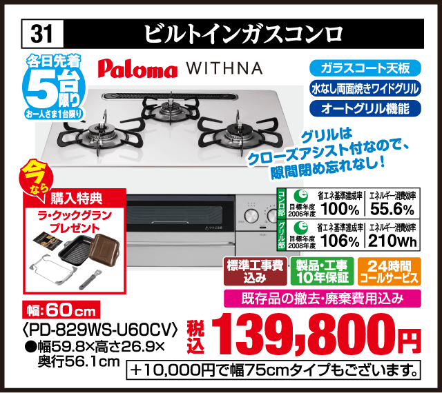 31 ビルトインガスコンロ 各日先着5台 お一人さま1台限り Paloma WITHNA グリルはクローズアシスト付なので、隙間閉め忘れなし！ 今なら 購入特典 ラ・クックグラン プレゼント 幅:60cm ガラスコート天板 水なし両面焼きワイドグリル オートグリル機能 コンロ部 目標年度2006年度 省エネ基準達成率100% エネルギー消費効率55.6% グリル部 目標年度2008年度 省エネ基準達成率106% エネルギー消費効率210Wh 標準工事費込み 製品・工事10年保証 24時間コールサービス 既存品の撤去・廃棄費用込み 税込139,800円 +10,000円で幅75cmタイプもございます。