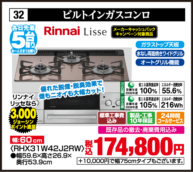 32 ビルトインガスコンロ 各日先着5台 お一人さま1台限り Rinnai LiSSe 優れた脱煙・脱臭効果で煙もニオイも大幅カット！ リンナイ リッセなら 3,000ジョーシンポイント進呈 メーカーキャッシュバックキャンペーン対象商品 幅:60cm ガラストップ天板 水なし両面焼きワイドグリル オートグリル機能 コンロ部 目標年度2006年度 省エネ基準達成率100% エネルギー消費効率55.6% グリル部 目標年度2008年度 省エネ基準達成率105% エネルギー消費効率216Wh 〈RHX31W42J2RW〉 ●幅59.6×高さ26.9×奥行53.9cm 標準工事費込み 製品・工事10年保証 24時間コールサービス 既存品の撤去・廃棄費用込み 税込174,800円 +10,000円で幅75cmタイプもございます。