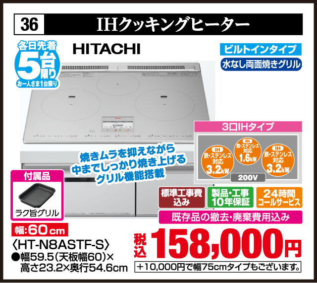 36 IHクッキングヒーター 各日先着5台 お一人さま1台限り HITACHI 焼きムラを抑えながら中までしっかり焼き上げるグリル機能搭載 幅:60cm ビルトインタイプ 水なし両面焼きグリル 3口IHタイプ IH 鉄・ステンレス対応 3.2kW IH 鉄・ステンレス対応 1.6kW IH 鉄・ステンレス対応 3.2kW 200V 付属品 ラク旨グリル 〈HT-N8ASTF-S〉 標準工事費込み 製品・工事10年保証 24時間コールサービス 既存品の撤去・廃棄費用込み 税込158,000円 +10,000円で幅75cmタイプもございます。