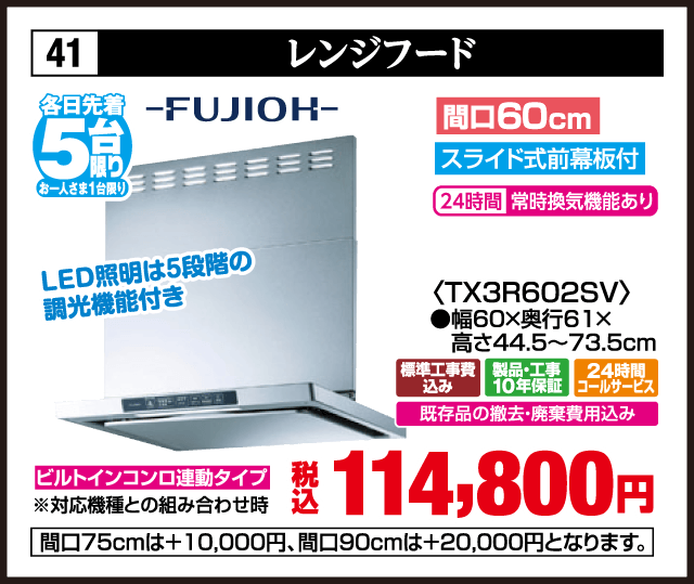41 レンジフード 各日先着5台 お一人さま1台限り FUJIOH LED照明は5段階の調光機能付き 間口60cm スライド式前幕板付 24時間常時換気機能あり 〈TX3R602SV〉 ●幅60×奥行61×高さ44.5〜73.5cm ビルトインコンロ連動タイプ ※対応機種との組み合わせ時 標準工事費込み 製品・工事10年保証 24時間コールサービス 既存品の撤去・廃棄費用込み 税込114,800円 間口75cmは＋10,000円、間口90cmは＋20,000円となります。
