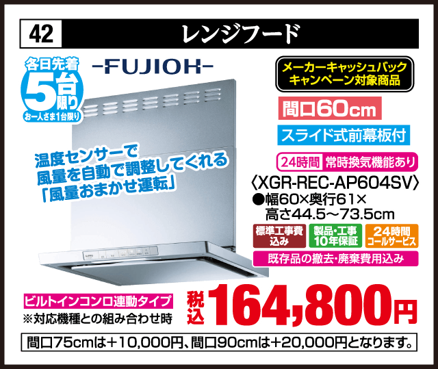 42 レンジフード 各日先着5台 お一人さま1台限り FUJIOH メーカーキャッシュバックキャンペーン対象商品 温度センサーで風量を自動で調整してくれる「風量おまかせ運転」 間口60cm スライド式前幕板付 24時間常時換気機能あり 〈XGR-REC-AP604SV〉 ●幅60×奥行61×高さ44.5〜73.5cm ビルトインコンロ連動タイプ ※対応機種との組み合わせ時 標準工事費込み 製品・工事10年保証 24時間コールサービス 既存品の撤去・廃棄費用込み 税込164,800円 間口75cmは＋10,000円、間口90cmは＋20,000円となります。