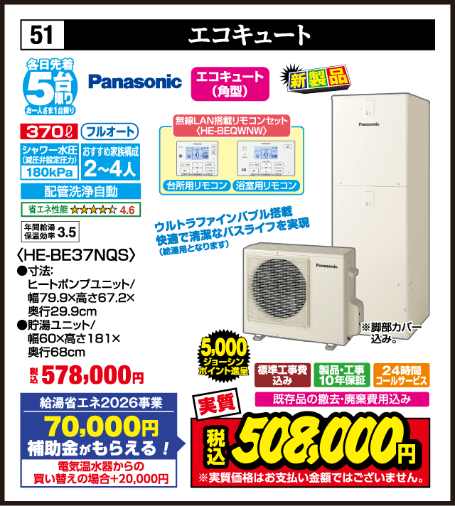 51 エコキュート 各日先着5台 お一人さま1台限り Panasonic エコキュート（角型） 370ℓ フルオート シャワー水圧（減圧弁設定圧力）180kPa おすすめ家族構成2〜4人 配管洗浄自動 省エネ性能 4.6 年間給湯保温効率3.5 無線LAN搭載リモコンセット〈HE-BEQWNV〉 台所用リモコン 浴室用リモコン ウルトラファインバブル搭載 快適で清潔なバスライフを実現（給湯用となります。） 〈HE-BE37NQS〉 ●寸法：ヒートポンプユニット／幅79.9×高さ67.2×奥行29.9cm ●貯湯ユニット／幅60×高さ181×奥行68cm 新製品 税込578,000円 給湯省エネ2026事業 70,000円補助金がもらえる！ 電気温水器からの買い替えの場合＋20,000円 ※脚部カバー込み。 標準工事費込み 製品・工事10年保証 24時間コールサービス 既存品の撤去・廃棄費用込み 5,000ジョーシンポイント進呈 実質 税込508,000円 ※実質価格はお支払い金額ではございません。