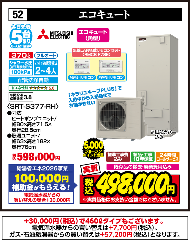 52 エコキュート 各日先着5台 お一人さま1台限り MITSUBISHI ELECTRIC エコキュート（角型） 370ℓ フルオート シャワー水圧（減圧弁設定圧力）180kPa おすすめ家族構成2〜4人 配管洗浄自動 省エネ性能 5.0 年間給湯保温効率3.8 無線LAN搭載リモコンセット〈RMCB-F7SE〉 台所用リモコン 浴室用リモコン 「キラリユキープPLUS」で入浴中から入浴後までお湯がきれい 〈SRT-S377-RH〉 ●寸法：ヒートポンプユニット／幅80×高さ71.5×奥行28.5cm ●貯湯ユニット／幅63×高さ182×奥行76cm 税込598,000円 給湯省エネ2026事業 100,000円補助金がもらえる！ 電気温水器からの買い替えの場合＋20,000円 ※脚部カバー込み。 標準工事費込み 製品・工事10年保証 24時間コールサービス 既存品の撤去・廃棄費用込み 実質 5,000ジョーシンポイント進呈 税込498,000円 ※実質価格はお支払い金額ではございません。 ＋30,000円（税込）で460ℓタイプもございます。 電気温水器からの買い替えは＋7,700円（税込）、ガス・石油給湯器からの買い替えは＋57,200円（税込）となります。