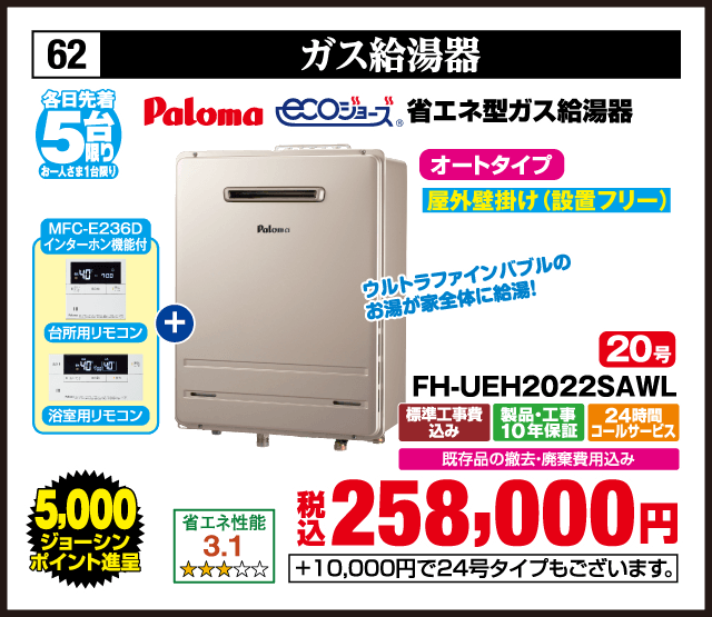 62 ガス給湯器 各日先着5台 お一人さま1台限り Paloma ecoジョーズ 省エネ型ガス給湯器 MFC-E236D インターホン機能付 台所用リモコン 浴室用リモコン ウルトラファインバブルのお湯が家全体に給湯！ オートタイプ 屋外壁掛け（設置フリー） 省エネ性能 3.1 20号 FH-UEH2022SAWL 標準工事費込み 製品・工事10年保証 24時間コールサービス 既存品の撤去・廃棄費用込み 5,000ジョーシンポイント進呈 税込258,000円 +10,000円で24号タイプもございます。