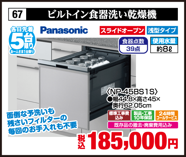 67 ビルトイン食器洗い乾燥機 各日先着5台 お一人さま1台限り Panasonic 面倒な予洗いも残さいフィルターの毎回のお手入れも不要 スライドオープン 浅型タイプ 食器点数39点 使用水量約8ℓ 〈NP-45BS1S〉 ●幅44.8×高さ45×奥行62.05cm 標準工事費込み 製品・工事10年保証 24時間コールサービス 既存品の撤去・廃棄費用込み 税込185,000円