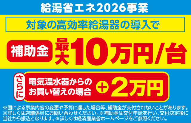 給湯省エネ2026事業 対象の高効率給湯器の導入で 補助金 最大10万円/台 さらに 電気温水器からのお買い替えの場合 ＋2万円 ※国による事業内容の変更や予算に達した場合等、補助金が交付されないことがあります。※詳しくは店舗係員にお問い合わせください。※補助金は交付申請を行い、交付決定後に当社から振込となります。※詳しくは経済産業省ホームページをご参照ください。