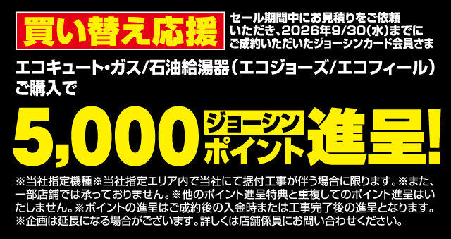 買い替え応援 セール期間中にお見積りをご依頼いただき、2026年9/30（水）までにご成約いただいたジョーシンカード会員さま エコキュート・ガス/石油給湯器（エコジョーズ/エコフィール）ご購入で 5,000ジョーシンポイント進呈！ ※当社指定機種※当社指定エリア内で当社にて据付工事が伴う場合に限ります。※また、一部店舗では承っておりません。※他のポイント進呈特典と重複してのポイント進呈はいたしません。※ポイントの進呈はご成約後の入金時または工事完了後の進呈となります。※企画は延長になる場合がございます。詳しくは店舗係員にお問い合わせください。