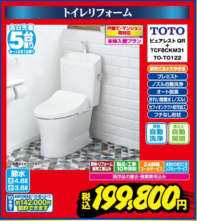 トイレリフォーム 各日先着5台限り お一人さま1台限り 戸建て・マンション両対応 本体入替プラン 瞬間式温水洗浄便座 プレミスト ノズル自動洗浄 オート脱臭 きれい除菌水（ノズル） セフィオンテクト防汚加工 フチなし形状 TOTO ピュアレストQR＋ TCF8CKM31 TO-TO122 便器自動洗浄 便ふた自動開閉 解体・リフォーム標準工事込み 製品・工事10年保証 24時間コールサービス 水まわりまごころレスキューサービス 既存品の撤去・廃棄費用込み 節水 大4.8L 小3.6L 水道代節約（目安）年間約142,000円節約できます ※写真はイメージです。 税込 199,800円