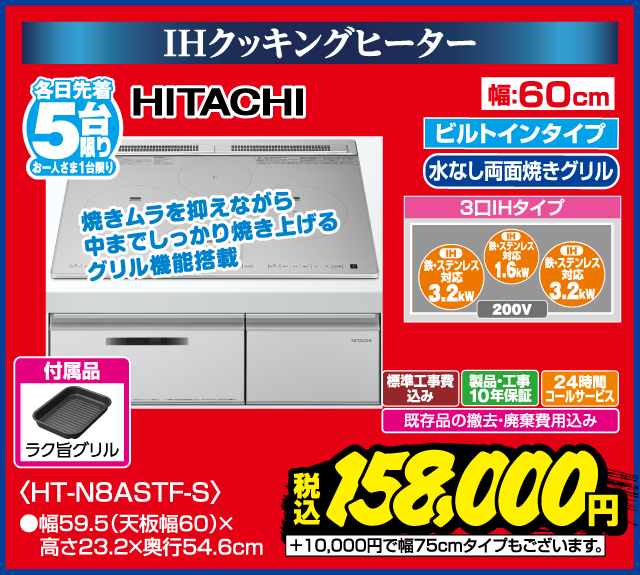IHクッキングヒーター 各日先着5台限り お一人さま1台限り HITACHI ビルトインタイプ 水なし両面焼きグリル 3口IHタイプ IH 鉄・ステンレス対応 3.2kW IH 鉄・ステンレス対応 1.6kW IH 鉄・ステンレス対応 3.2kW 200V 焼きムラを抑えながら中までしっかり焼き上げるグリル機能搭載 付属品 ラク旨グリル 幅60cm HT-N8ASTF-S 幅59.5（天板幅60）×高さ23.2×奥行54.6cm 標準工事費込み 製品・工事10年保証 24時間コールサービス 既存品の撤去・廃棄費用込み +10,000円で幅75cmタイプもございます。 税込 158,000円