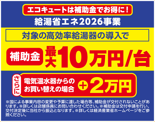 エコキュートは補助金でお得に！ 給湯省エネ2026事業 対象の高効率給湯器の導入で 補助金 最大10万円/台 さらに 電気温水器からのお買い替えの場合 ＋2万円 ※国による事業内容の変更や予算に達した場合等、補助金が交付されないことがあります。※詳しくは店舗係員にお問い合わせください。※補助金は交付申請を行い、交付決定後に当社から振込となります。※詳しくは経済産業省ホームページをご参照ください。