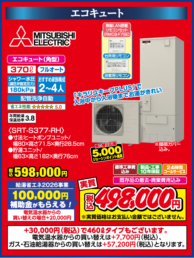 エコキュート MITSUBISHI ELECTRIC エコキュート（角型） 370L フルオート シャワー水圧（減圧弁設定圧力）180kPa おすすめ家族構成2〜4人 配管洗浄自動 省エネ性能 ★★★★★5.0 年間給湯保温効率3.8 無線LAN搭載リモコンセット（RMCB-F7SE） 台所用リモコン 浴室用リモコン 「キラリユキープPLUS」で入浴中から入浴後までお湯がきれい 税込598,000円 給湯省エネ2026事業 100,000円補助金がもらえる！ 電気温水器からの買い替えの場合＋20,000円 買い替え応援 5,000円ジョーシンポイント進呈 標準工事費込み 製品・工事10年保証 24時間コールサービス 既存品の撤去・廃棄費用込み 実質 税込498,000円 ※実質価格はお支払い金額ではございません。 SRT-S377-RH 寸法 ヒートポンプユニット 幅80×高さ71.5×奥行28.5cm 貯湯ユニット 幅63×高さ182×奥行76cm ＋30,000円（税込）で460Lタイプもございます。 電気温水器からの買い替えは＋7,700円（税込）、ガス・石油給湯器からの買い替えは＋57,200円（税込）となります。