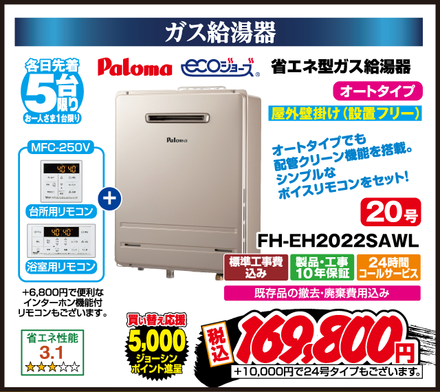 ガス給湯器 各日先着5台限り お一人さま1台限り Paloma 省エネ型ガス給湯器 ecoジョーズ オートタイプ 屋外壁掛け（設置フリー） 20号 FH-EH2022SAWL MFC-250V 台所用リモコン 浴室用リモコン ＋6,800円で便利なインターホン機能付リモコンもございます。 オートタイプでも配管クリーン機能を搭載。シンプルなボイスリモコンをセット！ 省エネ性能3.1 ★★★☆☆ 買い替え応援 5,000ジョーシンポイント進呈 標準工事費込み 製品・工事10年保証 24時間コールサービス 既存品の撤去・廃棄費用込み 税込169,800円 ＋10,000円で24号タイプもございます。