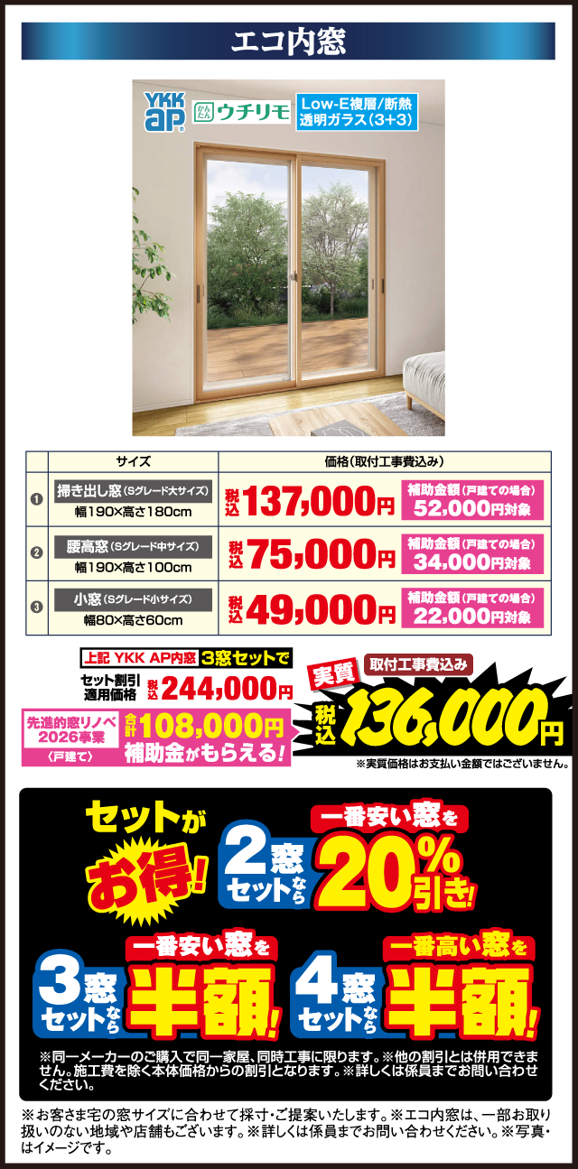 エコ内窓 YKK AP かんたんウチリモ Low-E複層/断熱 透明ガラス（3+3） サイズ 価格（取付工事費込み） 1 掃き出し窓（Sグレード大サイズ） 幅190×高さ180cm 税込137,000円 補助金額（戸建ての場合）52,000円対象 2 腰高窓（Sグレード中サイズ） 幅190×高さ100cm 税込75,000円 補助金額（戸建ての場合）34,000円対象 3 小窓（Sグレード小サイズ） 幅80×高さ60cm 税込49,000円 補助金額（戸建ての場合）22,000円対象 上記YKK AP内窓3窓セットで セット割引適用価格 税込244,000円 先進的窓リノベ2026事業（戸建て） 合計108,000円補助金がもらえる！ 実質 取付工事費込み 税込136,000円 ※実質価格はお支払い金額ではございません。 セットがお得！ 2窓セットなら一番安い窓を20%引き！ 3窓セットなら一番安い窓を半額！ 4窓セットなら一番高い窓を半額！ ※同一メーカーのご購入で同一家屋、同時工事に限ります。※他の割引とは併用できません。施工費を除く本体価格からの割引となります。※詳しくは係員までお問い合わせください。 ※お客さま宅の窓サイズに合わせて採寸・ご提案いたします。※エコ内窓は、一部お取り扱いのない地域や店舗もございます。※詳しくは係員までお問い合わせください。※写真はイメージです。